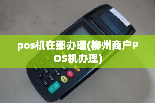 pos机在那办理(柳州商户POS机办理)