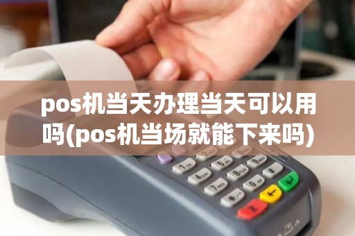 pos机当天办理当天可以用吗(pos机当场就能下来吗)
