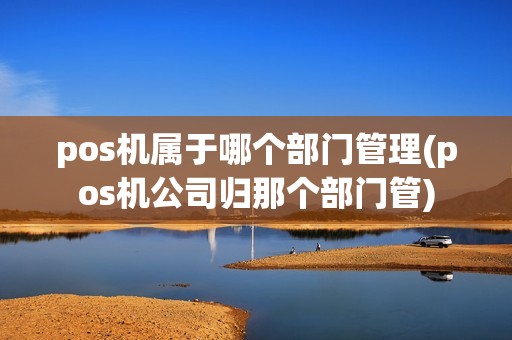 pos机属于哪个部门管理(pos机公司归那个部门管)