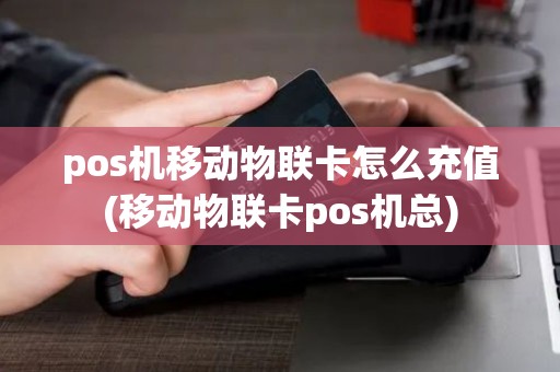 pos机移动物联卡怎么充值(移动物联卡pos机总)