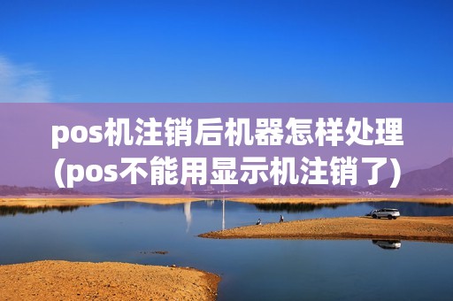 pos机注销后机器怎样处理(pos不能用显示机注销了)