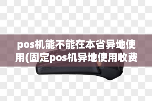 pos机能不能在本省异地使用(固定pos机异地使用收费吗)