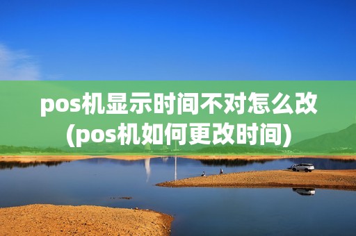 pos机显示时间不对怎么改(pos机如何更改时间)