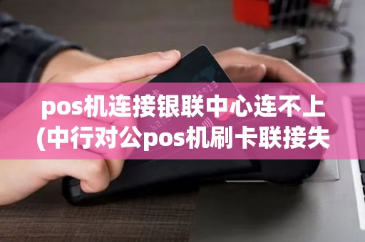 pos机连接银联中心连不上(中行对公pos机刷卡联接失败)