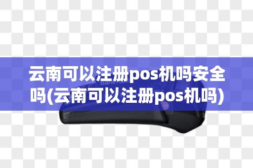云南可以注册pos机吗安全吗(云南可以注册pos机吗)