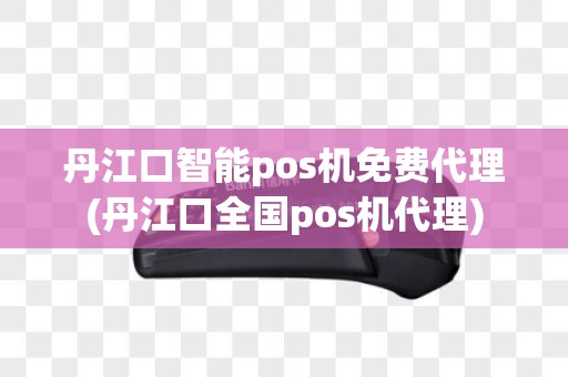 丹江口智能pos机免费代理(丹江口全国pos机代理)