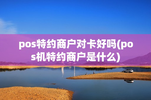 pos特约商户对卡好吗(pos机特约商户是什么)