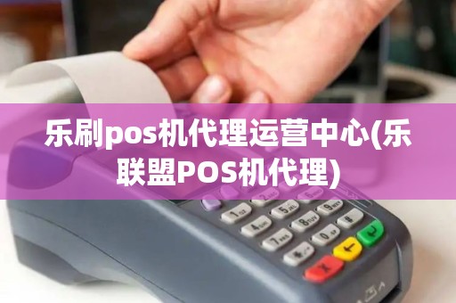 乐刷pos机代理运营中心(乐联盟POS机代理)
