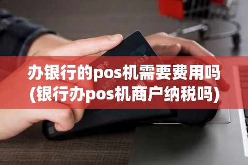 办银行的pos机需要费用吗(银行办pos机商户纳税吗)