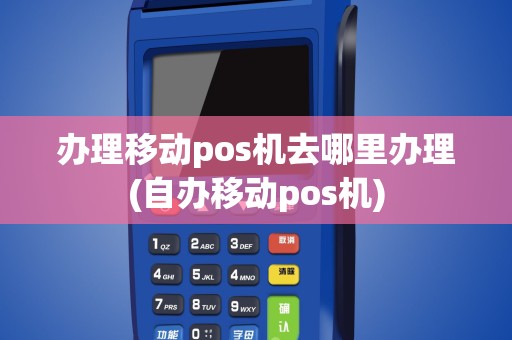 办理移动pos机去哪里办理(自办移动pos机)