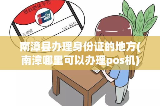 南漳县办理身份证的地方(南漳哪里可以办理pos机)
