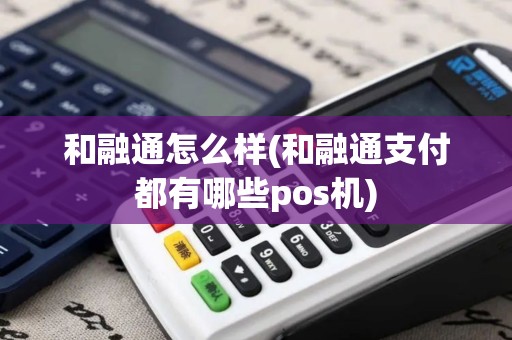 和融通怎么样(和融通支付都有哪些pos机)