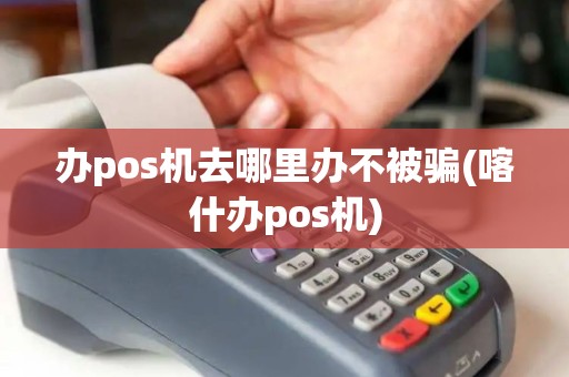 办pos机去哪里办不被骗(喀什办pos机)