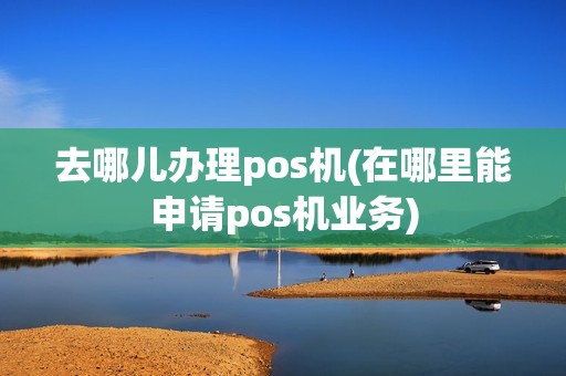 去哪儿办理pos机(在哪里能申请pos机业务)