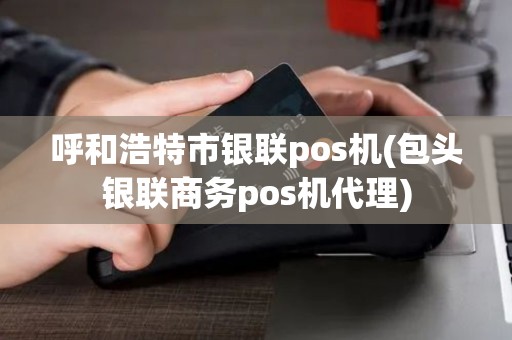 呼和浩特市银联pos机(包头银联商务pos机代理)