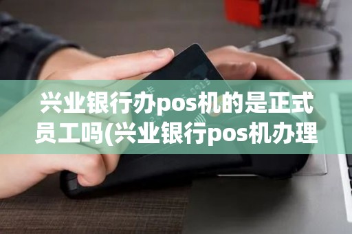 兴业银行办pos机的是正式员工吗(兴业银行pos机办理要多久)